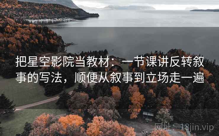 把星空影院当教材:一节课讲反转叙事的写法,顺便从叙事到立场走一遍 把星空影院当教材:一节课讲反转叙事的写法,顺便从叙事到立场走一遍