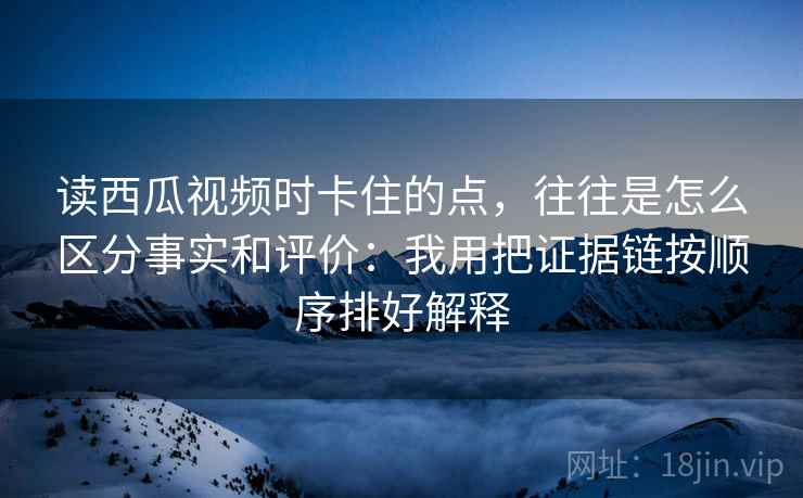 读西瓜视频时卡住的点，往往是怎么区分事实和评价：我用把证据链按顺序排好解释