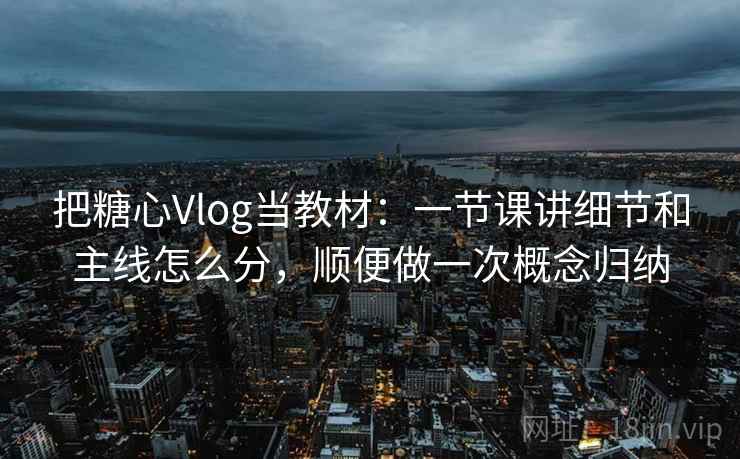 把糖心Vlog当教材：一节课讲细节和主线怎么分，顺便做一次概念归纳