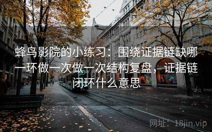 蜂鸟影院的小练习：围绕证据链缺哪一环做一次做一次结构复盘，证据链闭环什么意思