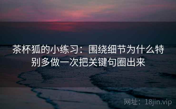 茶杯狐的小练习：围绕细节为什么特别多做一次把关键句圈出来
