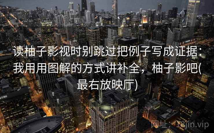 读柚子影视时别跳过把例子写成证据：我用用图解的方式讲补全，柚子影吧(最右放映厅)