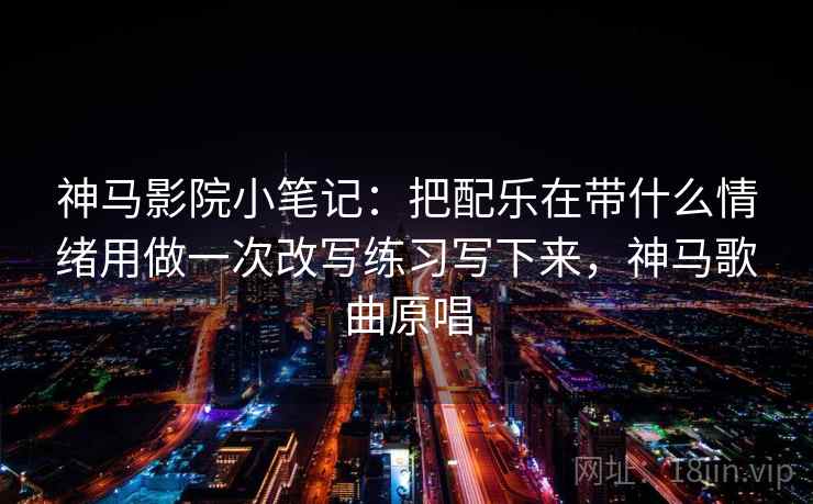 神马影院小笔记：把配乐在带什么情绪用做一次改写练习写下来，神马歌曲原唱
