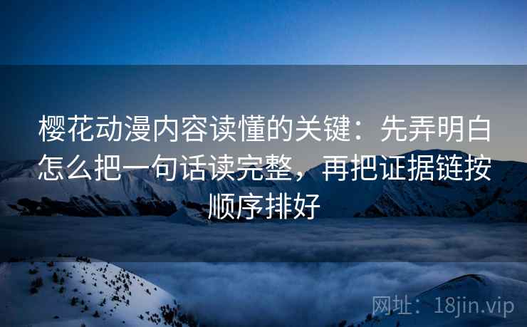 樱花动漫内容读懂的关键：先弄明白怎么把一句话读完整，再把证据链按顺序排好
