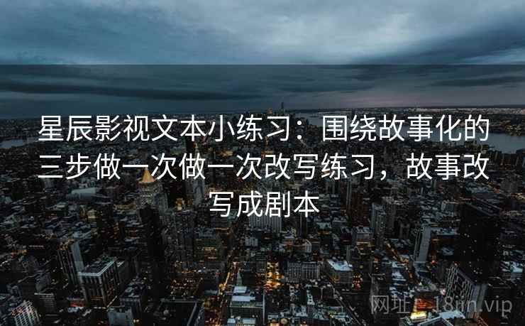 星辰影视文本小练习：围绕故事化的三步做一次做一次改写练习，故事改写成剧本